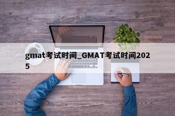 gmat考试时间_GMAT考试时间2025