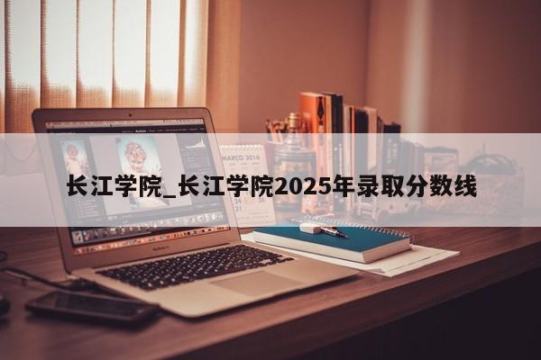 长江学院_长江学院2025年录取分数线