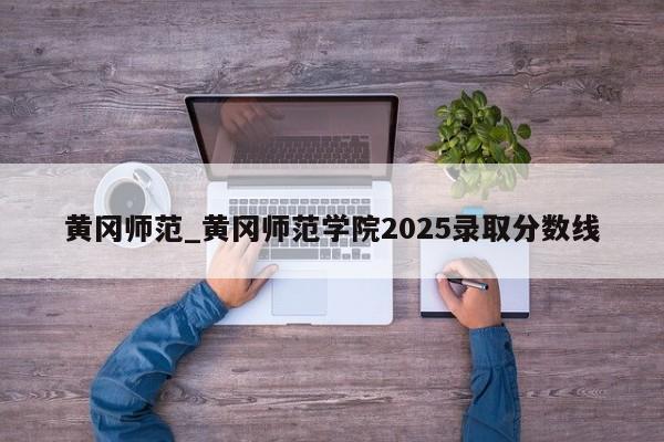 黄冈师范_黄冈师范学院2025录取分数线