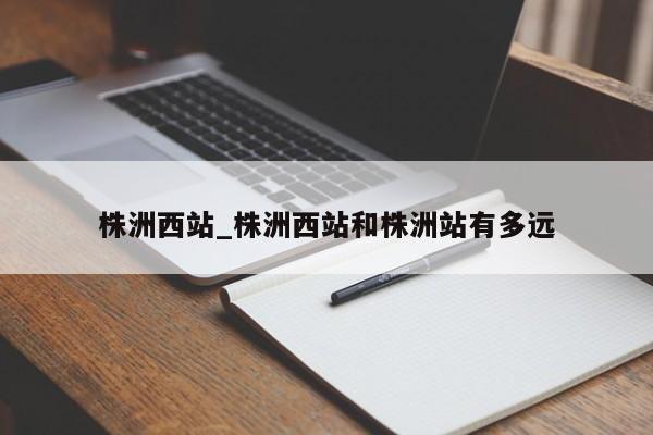 株洲西站_株洲西站和株洲站有多远