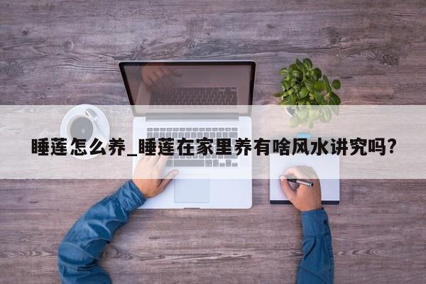 睡莲怎么养_睡莲在家里养有啥风水讲究吗?