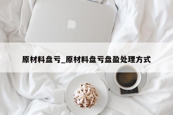 原材料盘亏_原材料盘亏盘盈处理方式