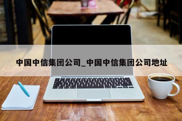 中国中信集团公司_中国中信集团公司地址