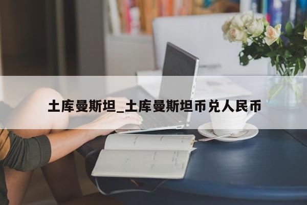 土库曼斯坦_土库曼斯坦币兑人民币