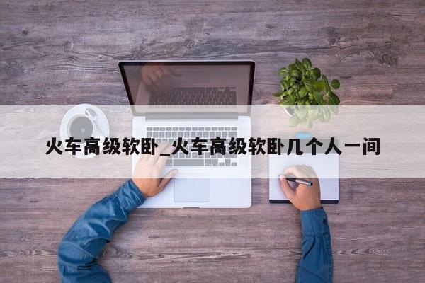 火车高级软卧_火车高级软卧几个人一间
