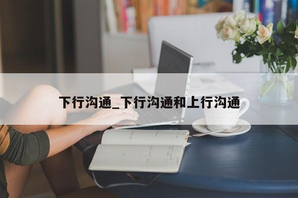 下行沟通_下行沟通和上行沟通