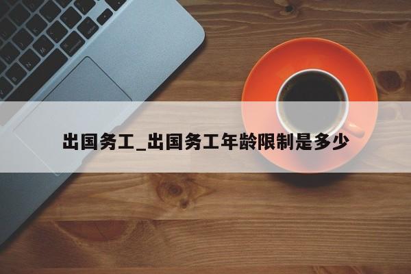 出国务工_出国务工年龄限制是多少